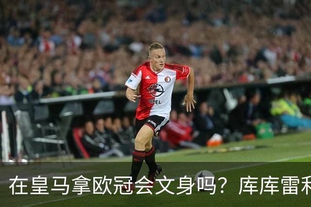 在皇马拿欧冠会文身吗？库库雷利亚：先等等看吧