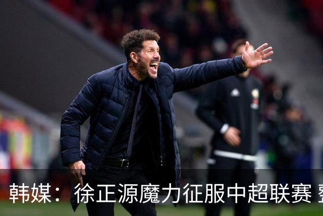 韩媒：徐正源魔力征服中超联赛 整个中国为之着迷
